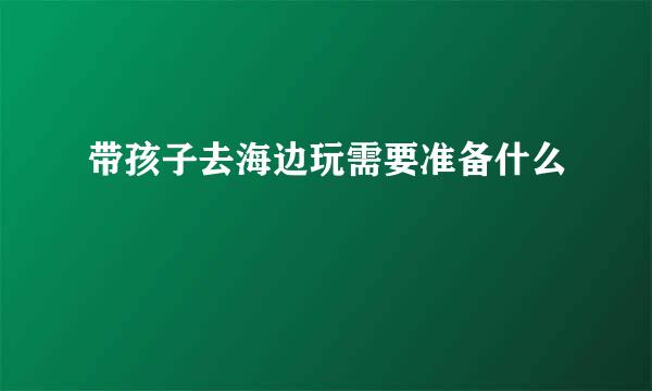 带孩子去海边玩需要准备什么