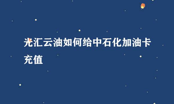 光汇云油如何给中石化加油卡充值