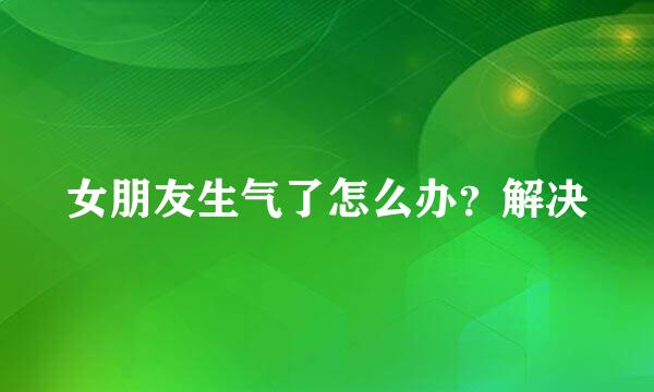 女朋友生气了怎么办？解决