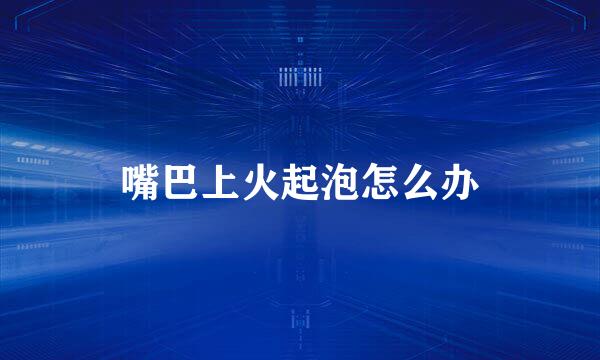 嘴巴上火起泡怎么办