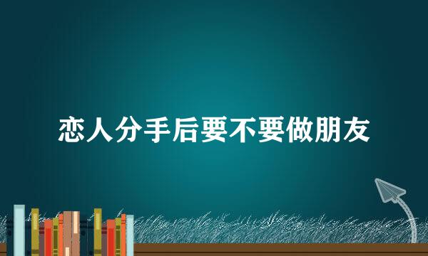 恋人分手后要不要做朋友