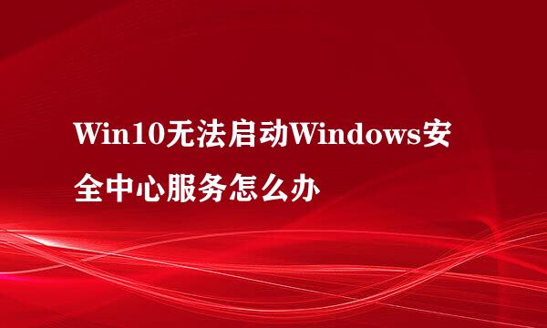 Win10无法启动Windows安全中心服务怎么办