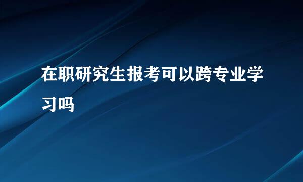 在职研究生报考可以跨专业学习吗