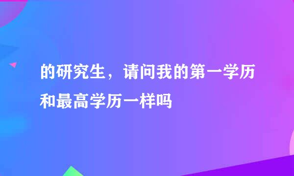 的研究生，请问我的第一学历和最高学历一样吗