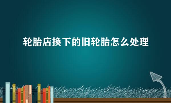 轮胎店换下的旧轮胎怎么处理