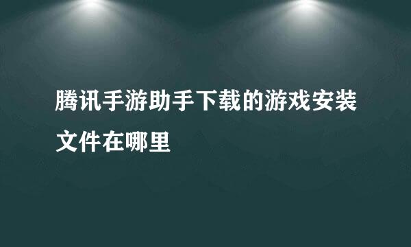 腾讯手游助手下载的游戏安装文件在哪里