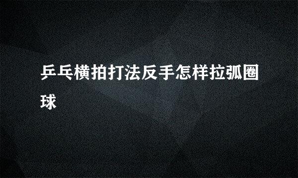 乒乓横拍打法反手怎样拉弧圈球