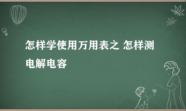 怎样学使用万用表之 怎样测电解电容