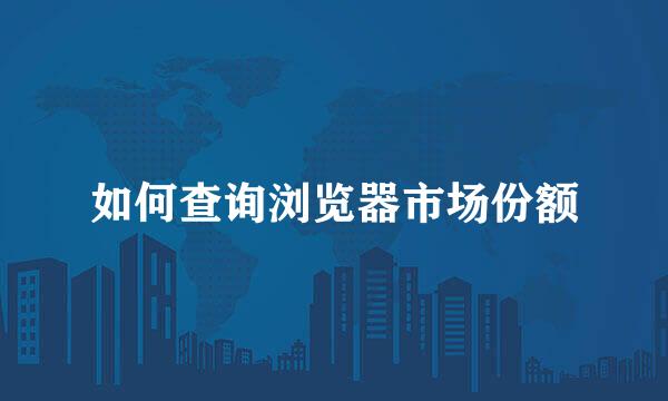 如何查询浏览器市场份额