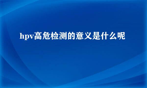 hpv高危检测的意义是什么呢