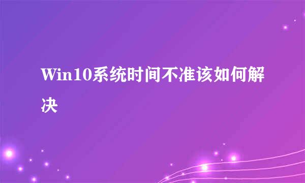 Win10系统时间不准该如何解决