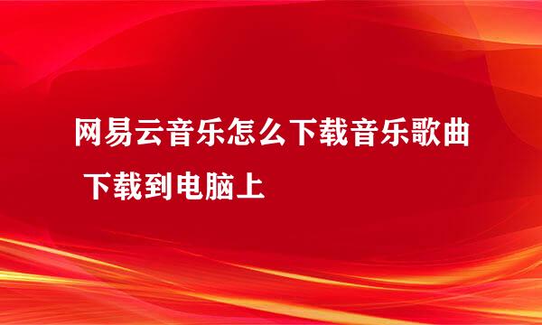 网易云音乐怎么下载音乐歌曲 下载到电脑上