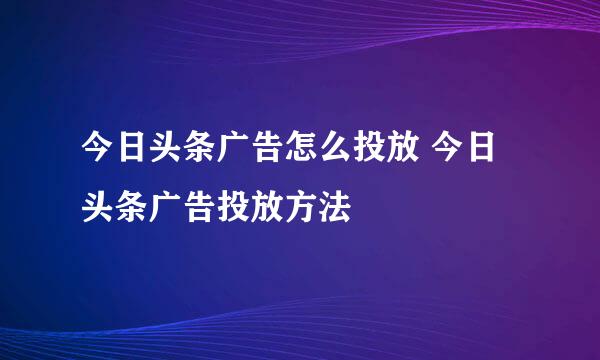 今日头条广告怎么投放 今日头条广告投放方法