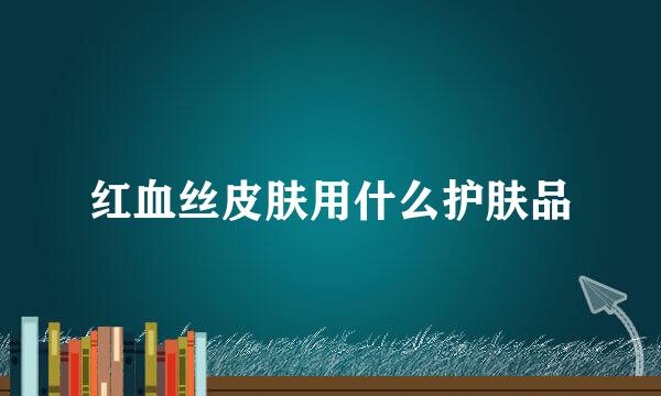 红血丝皮肤用什么护肤品