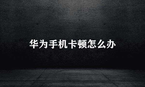 华为手机卡顿怎么办