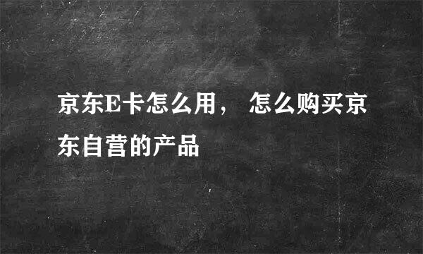 京东E卡怎么用， 怎么购买京东自营的产品
