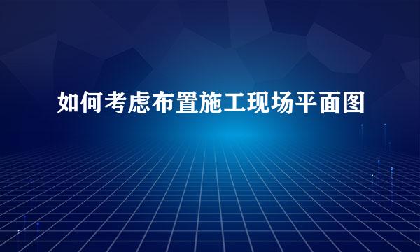 如何考虑布置施工现场平面图