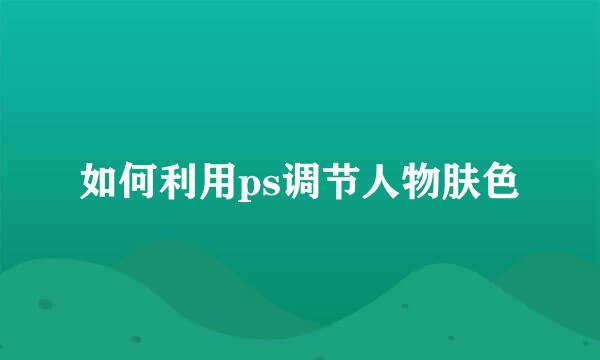 如何利用ps调节人物肤色