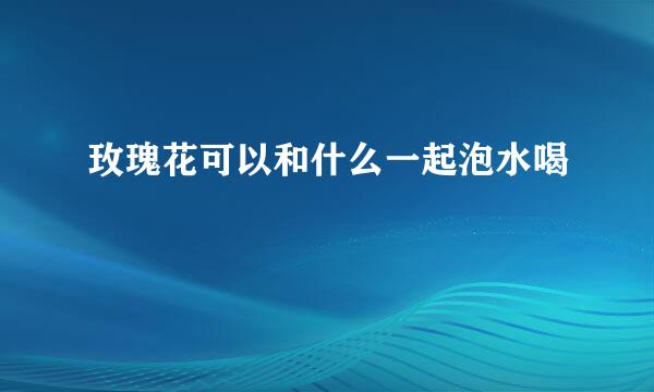 玫瑰花可以和什么一起泡水喝