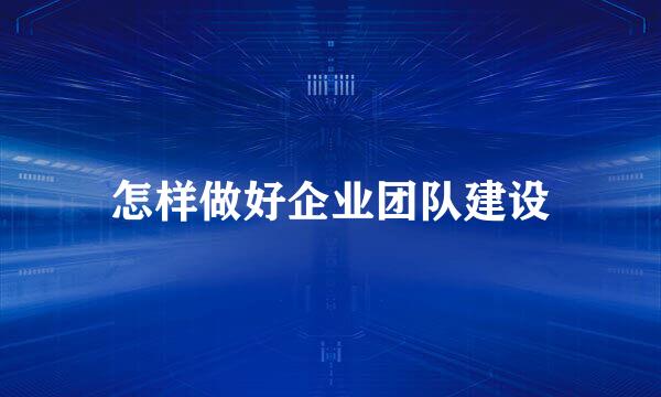 怎样做好企业团队建设