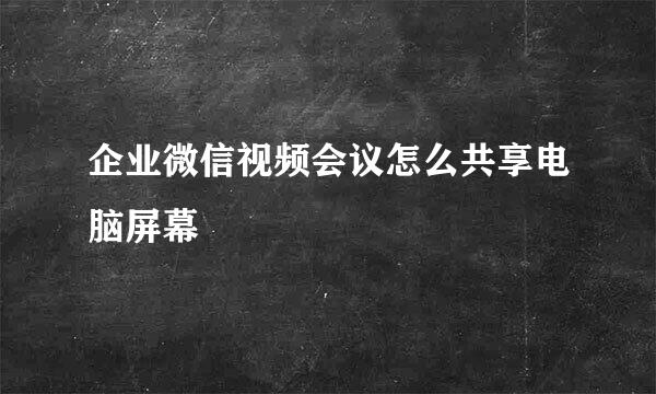 企业微信视频会议怎么共享电脑屏幕