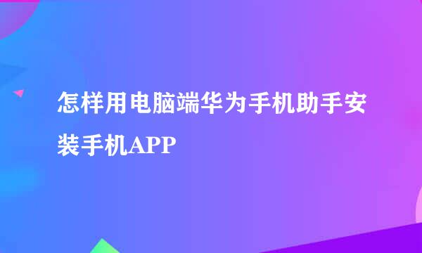 怎样用电脑端华为手机助手安装手机APP