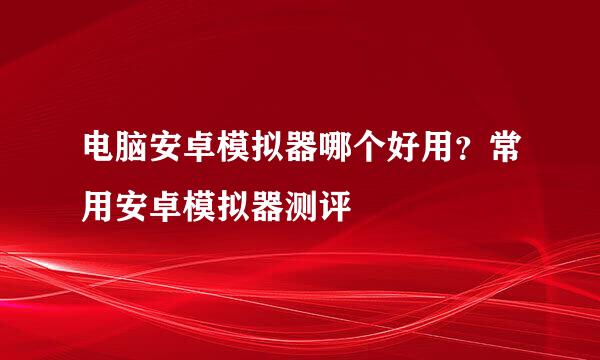 电脑安卓模拟器哪个好用？常用安卓模拟器测评