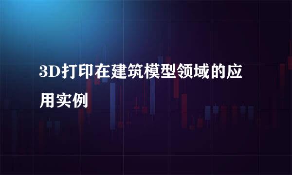 3D打印在建筑模型领域的应用实例