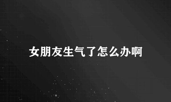 女朋友生气了怎么办啊