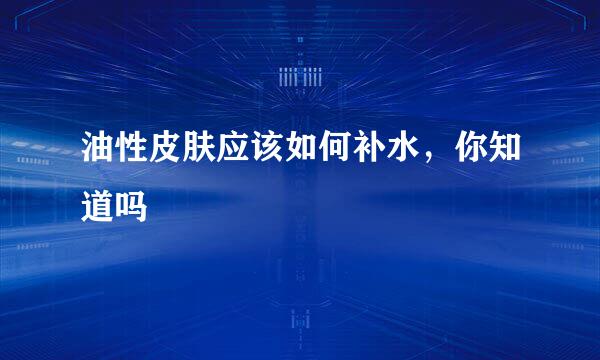 油性皮肤应该如何补水，你知道吗