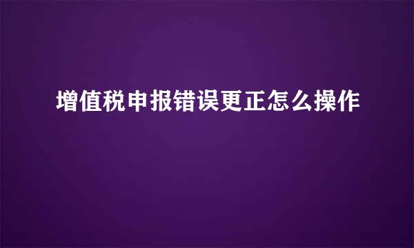 增值税申报错误更正怎么操作