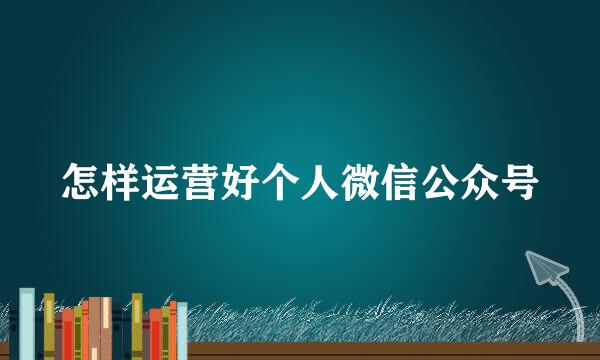 怎样运营好个人微信公众号