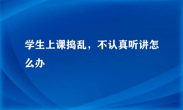 学生上课捣乱，不认真听讲怎么办