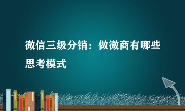 微信三级分销：做微商有哪些思考模式