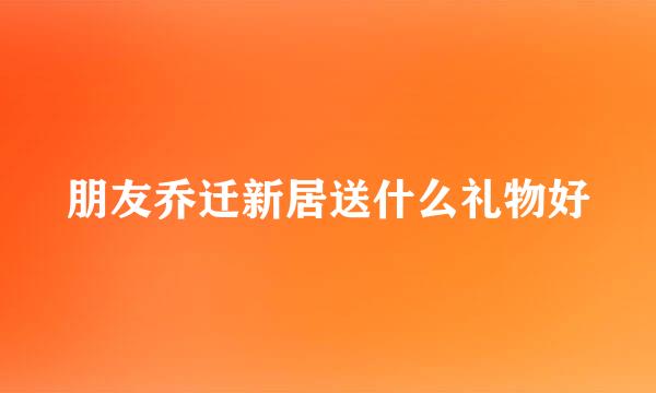 朋友乔迁新居送什么礼物好
