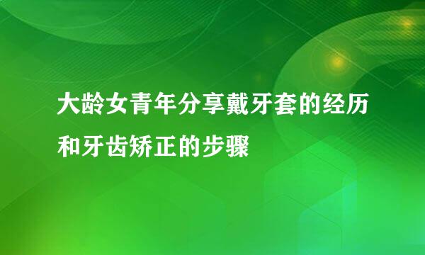 大龄女青年分享戴牙套的经历和牙齿矫正的步骤