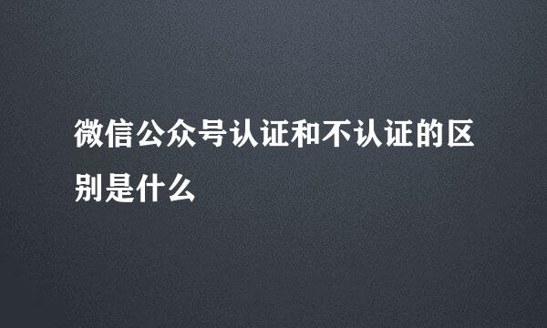 微信公众号认证和不认证的区别是什么