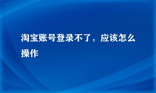 淘宝账号登录不了，应该怎么操作