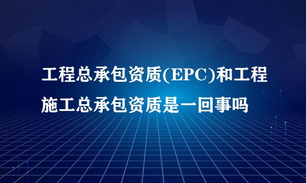 工程总承包资质(EPC)和工程施工总承包资质是一回事吗