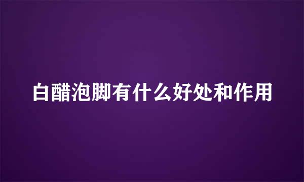白醋泡脚有什么好处和作用
