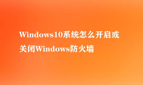 Windows10系统怎么开启或关闭Windows防火墙