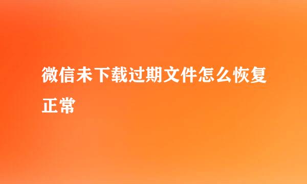 微信未下载过期文件怎么恢复正常