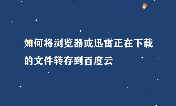 如何将浏览器或迅雷正在下载的文件转存到百度云
