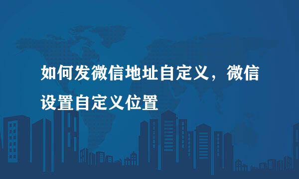 如何发微信地址自定义，微信设置自定义位置