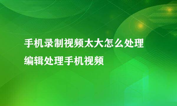 手机录制视频太大怎么处理 编辑处理手机视频