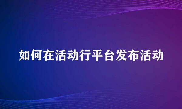 如何在活动行平台发布活动