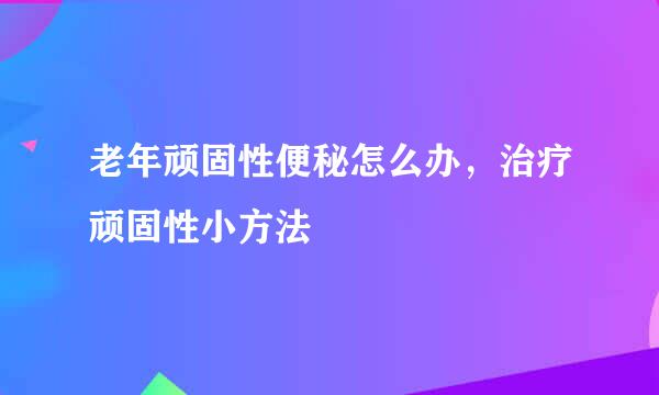 老年顽固性便秘怎么办，治疗顽固性小方法