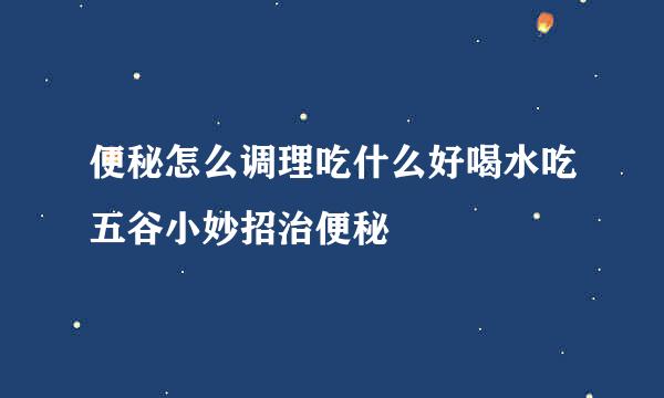 便秘怎么调理吃什么好喝水吃五谷小妙招治便秘