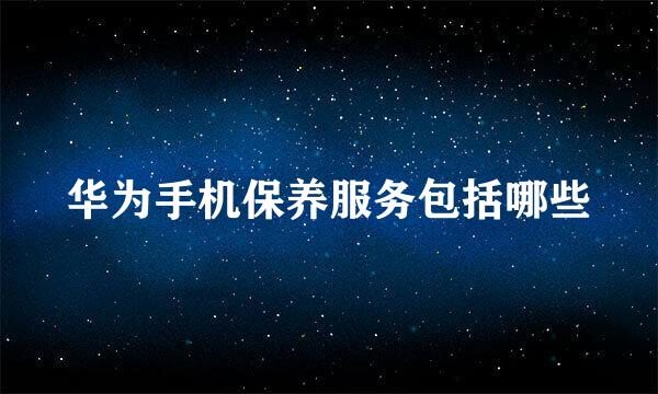 华为手机保养服务包括哪些