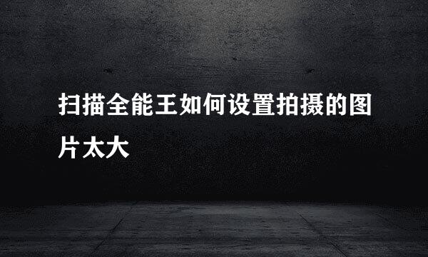 扫描全能王如何设置拍摄的图片太大